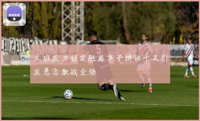 文班发力锁定胜局华子拼劲十足引发悬念激战全场