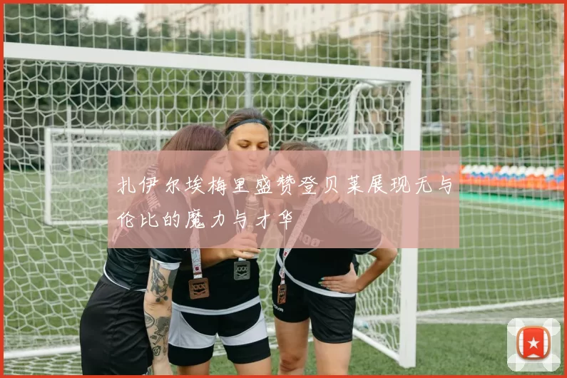 扎伊尔埃梅里盛赞登贝莱展现无与伦比的魔力与才华