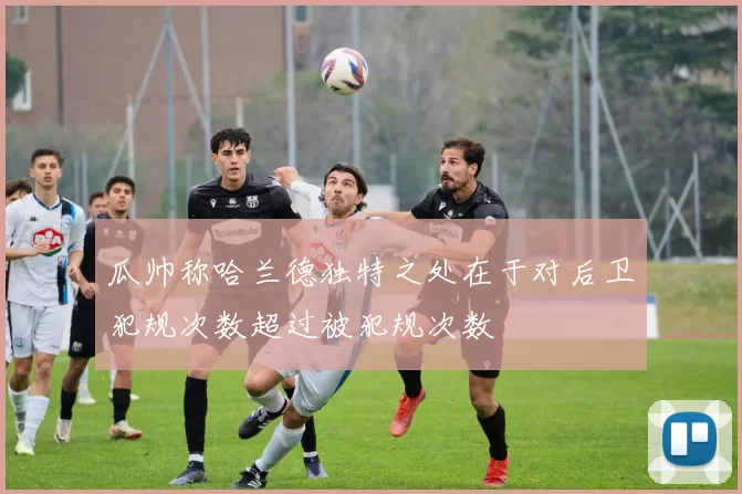 瓜帅称哈兰德独特之处在于对后卫犯规次数超过被犯规次数