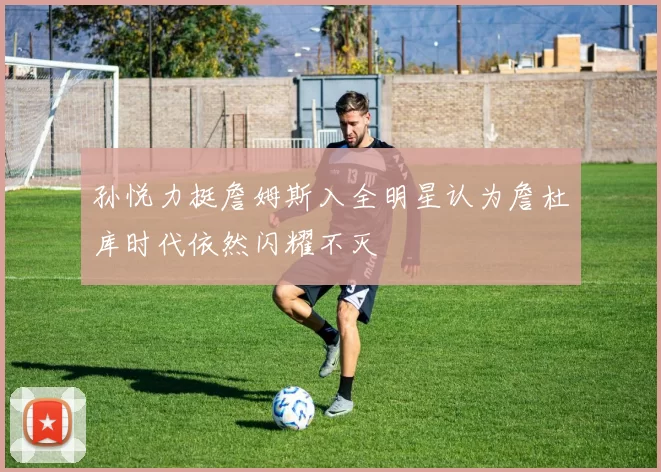 孙悦力挺詹姆斯入全明星认为詹杜库时代依然闪耀不灭