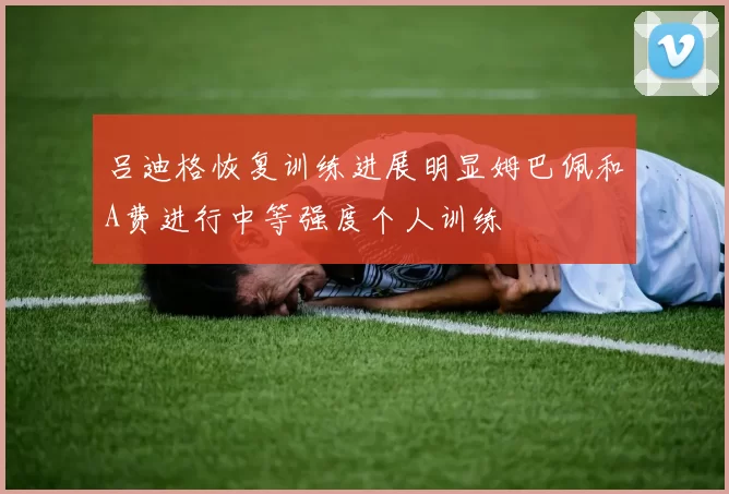 吕迪格恢复训练进展明显姆巴佩和A费进行中等强度个人训练