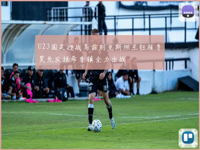 U23国足迎战乌兹别克斯坦王钰栋李昊先发杨希李镇全力出战
