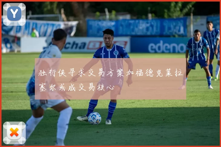 独行侠寻求交易方案加福德克莱拉塞尔或成交易核心