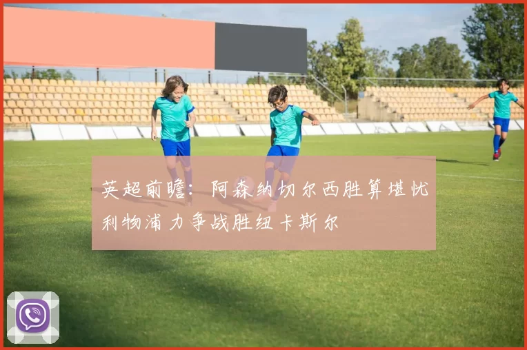 英超前瞻：阿森纳切尔西胜算堪忧利物浦力争战胜纽卡斯尔