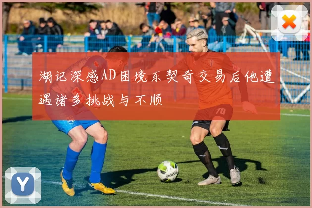 湖记深感AD困境东契奇交易后他遭遇诸多挑战与不顺